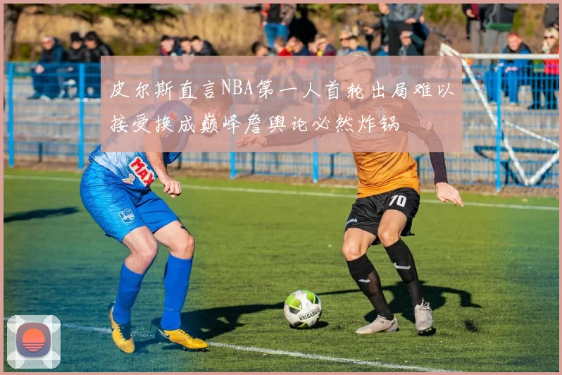 皮尔斯直言NBA第一人首轮出局难以接受换成巅峰詹舆论必然炸锅