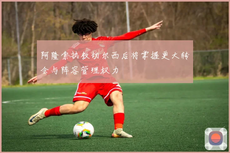 阿隆索执教切尔西后将掌握更大转会与阵容管理权力