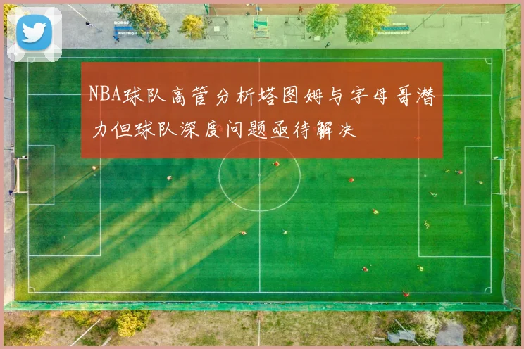 NBA球队高管分析塔图姆与字母哥潜力但球队深度问题亟待解决