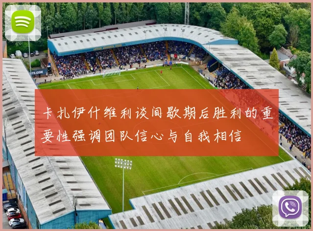 卡扎伊什维利谈间歇期后胜利的重要性强调团队信心与自我相信
