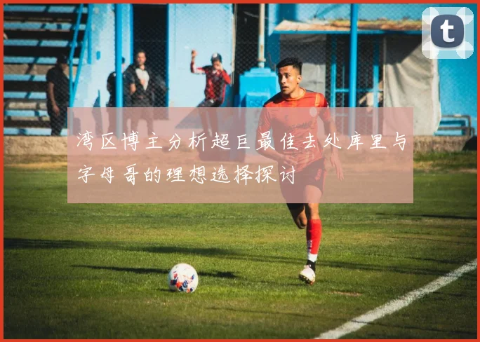 湾区博主分析超巨最佳去处库里与字母哥的理想选择探讨