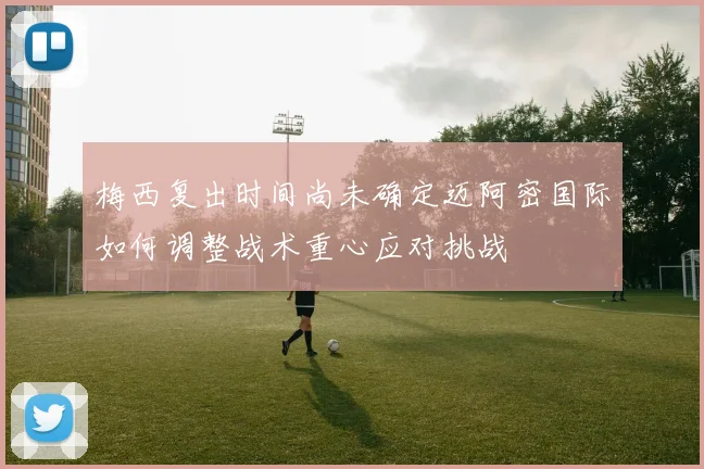 梅西复出时间尚未确定迈阿密国际如何调整战术重心应对挑战
