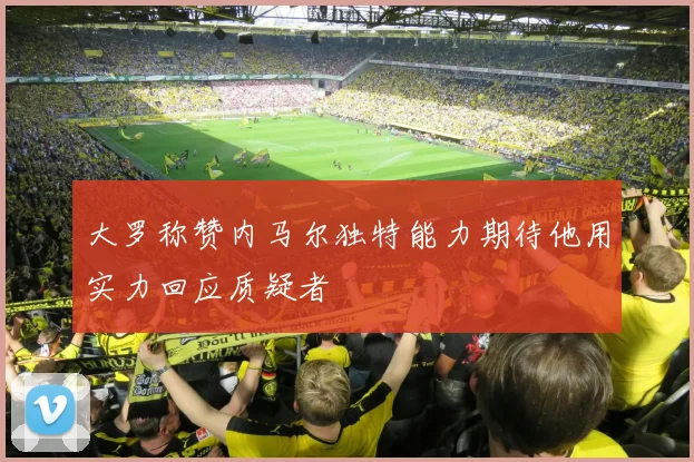 大罗称赞内马尔独特能力期待他用实力回应质疑者