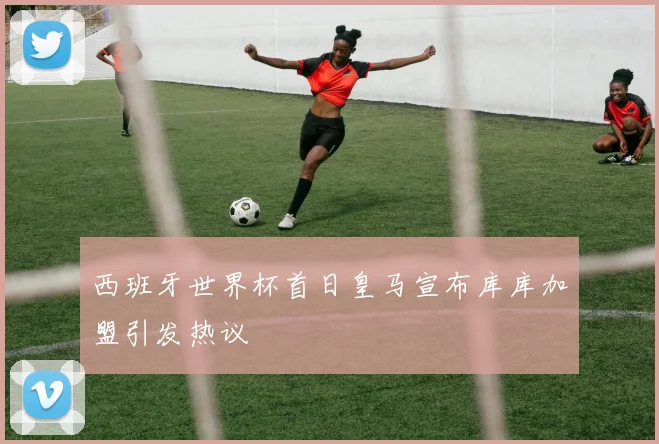 西班牙世界杯首日皇马宣布库库加盟引发热议