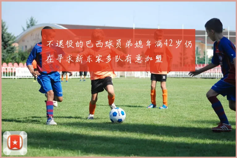 不退役的巴西球员弟媳年满42岁仍在寻求新东家多队有意加盟