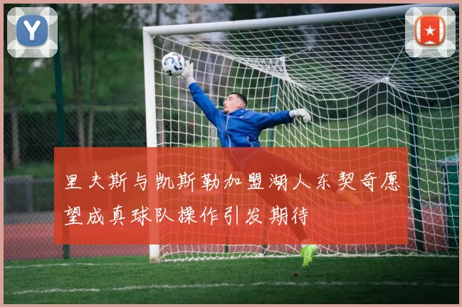 里夫斯与凯斯勒加盟湖人东契奇愿望成真球队操作引发期待