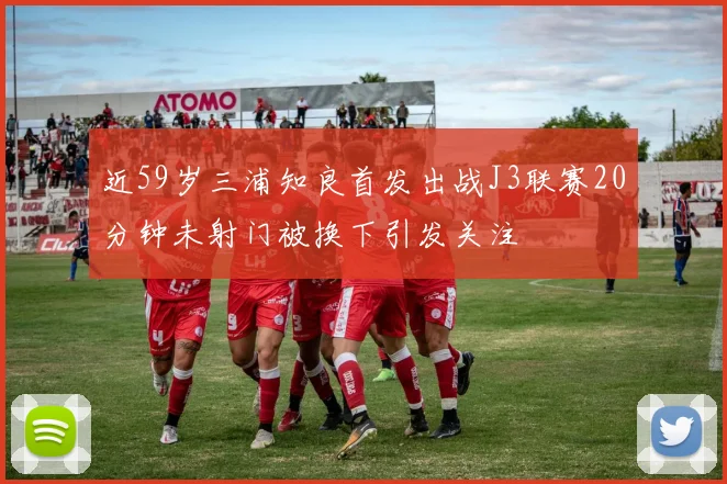近59岁三浦知良首发出战J3联赛20分钟未射门被换下引发关注