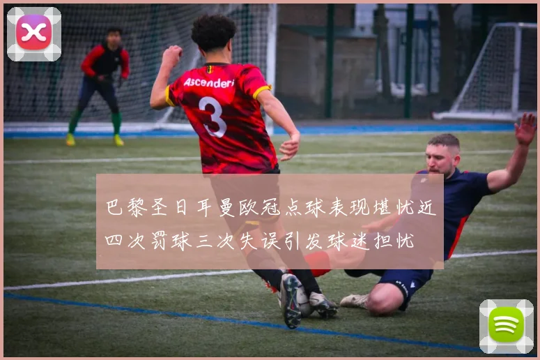 巴黎圣日耳曼欧冠点球表现堪忧近四次罚球三次失误引发球迷担忧