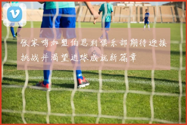 张家鸣加盟伯恩利俱乐部期待迎接挑战并渴望进球成就新篇章