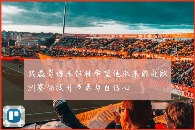 武磊寄语王钰栋希望他未来能赴欧洲赛场提升节奏与自信心