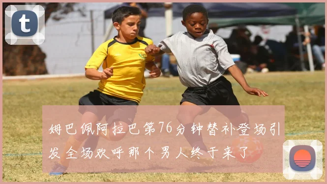 姆巴佩阿拉巴第76分钟替补登场引发全场欢呼那个男人终于来了