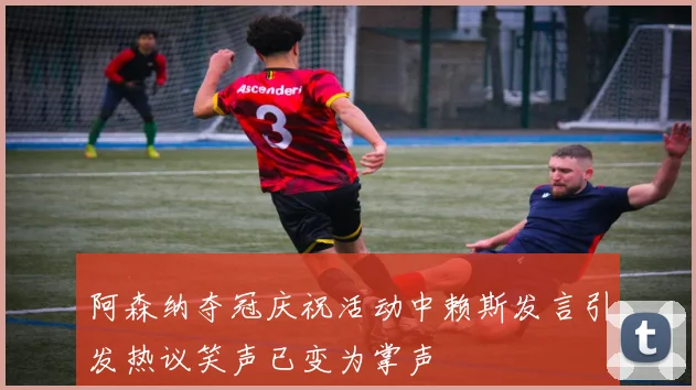 阿森纳夺冠庆祝活动中赖斯发言引发热议笑声已变为掌声