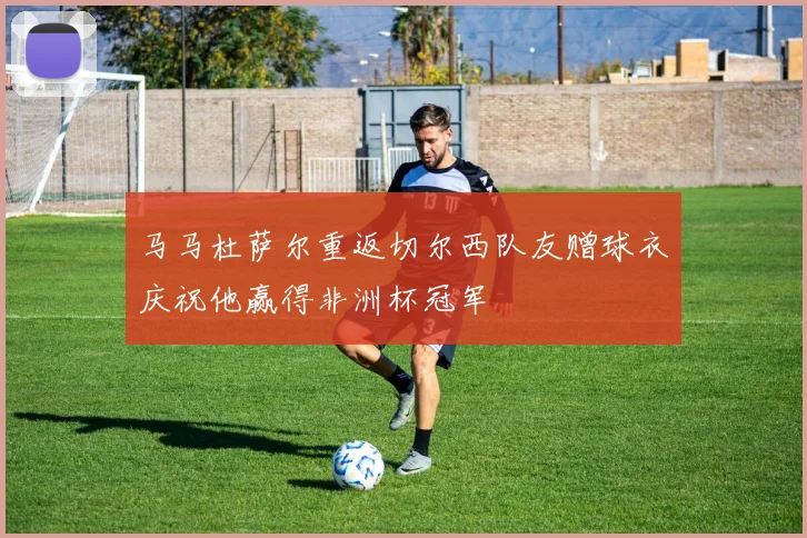 马马杜萨尔重返切尔西队友赠球衣庆祝他赢得非洲杯冠军