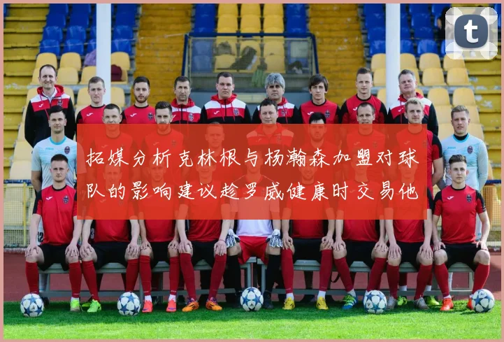 拓媒分析克林根与杨瀚森加盟对球队的影响建议趁罗威健康时交易他