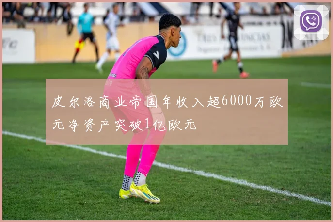 皮尔洛商业帝国年收入超6000万欧元净资产突破1亿欧元