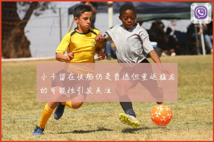 小卡留在快船仍是首选但重返猛龙的可能性引发关注