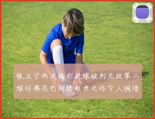 张玉宁两次精彩进球被判无效第二球仿佛范巴斯滕经典之作令人惋惜