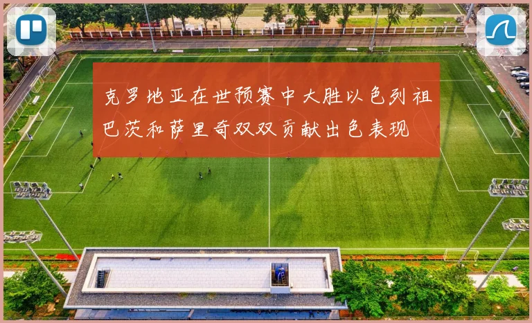 克罗地亚在世预赛中大胜以色列祖巴茨和萨里奇双双贡献出色表现