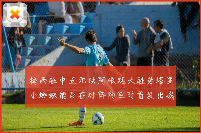 梅西独中五元助阿根廷大胜劳塔罗小蜘蛛能否在对阵约旦时首发出战
