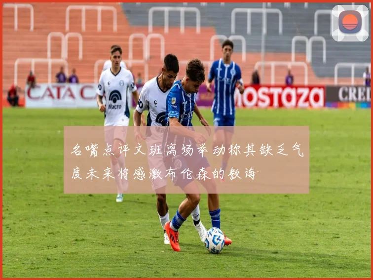 名嘴点评文班离场举动称其缺乏气度未来将感激布伦森的教诲