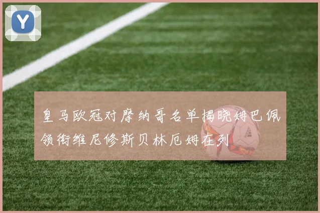 皇马欧冠对摩纳哥名单揭晓姆巴佩领衔维尼修斯贝林厄姆在列