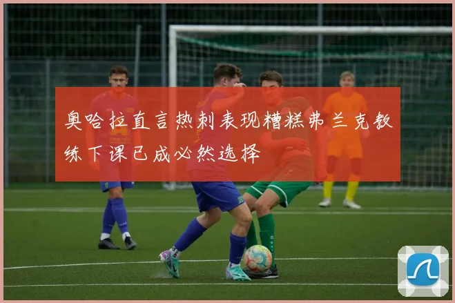 奥哈拉直言热刺表现糟糕弗兰克教练下课已成必然选择