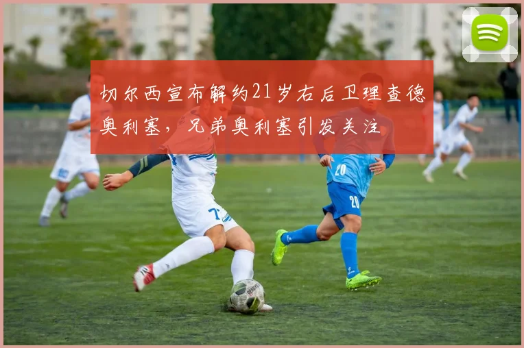 切尔西宣布解约21岁右后卫理查德奥利塞，兄弟奥利塞引发关注