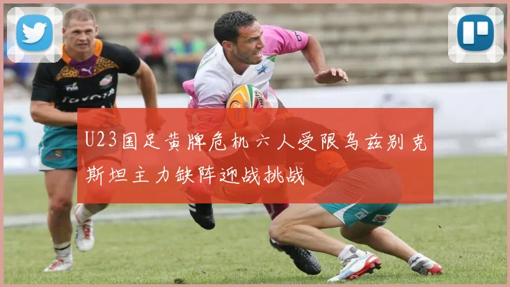 U23国足黄牌危机六人受限乌兹别克斯坦主力缺阵迎战挑战
