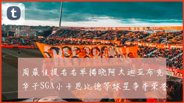 周最佳提名名单揭晓阿夫迪亚布克华子SGA小卡恩比德等球星争夺荣誉