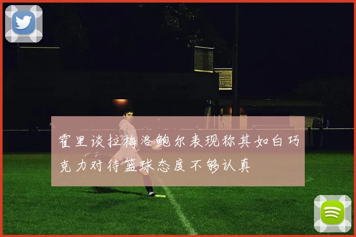霍里谈拉梅洛鲍尔表现称其如白巧克力对待篮球态度不够认真