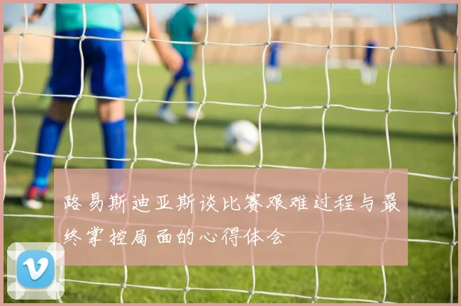路易斯迪亚斯谈比赛艰难过程与最终掌控局面的心得体会
